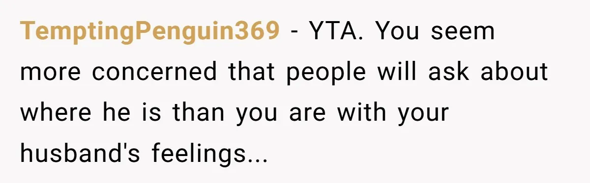TemptingPenguin369 − YTA. You seem more concerned that people will ask about where he is than you are with your husband's feelings...
