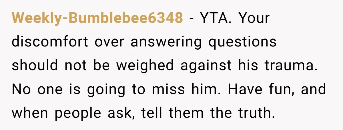 Weekly-Bumblebee6348 − YTA. Your discomfort over answering questions should not be weighed against his trauma. No one is going to miss him. Have fun, and when people ask, tell them...