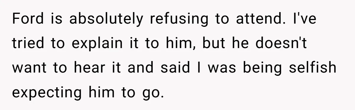 Ford is absolutely refusing to attend. I've tried to explain it to him, but he doesn't want to hear it and said I was being selfish expecting him to go.