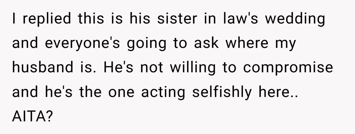 I replied this is his sister in law's wedding and everyone's going to ask where my husband is. He's not willing to compromise and he's the one acting selfishly here.....