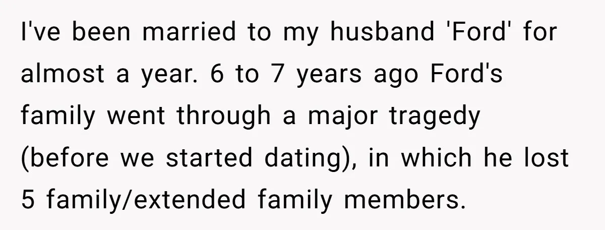 I've been married to my husband 'Ford' for almost a year. 6 to 7 years ago Ford's family went through a major tragedy (before we started dating), in which he...