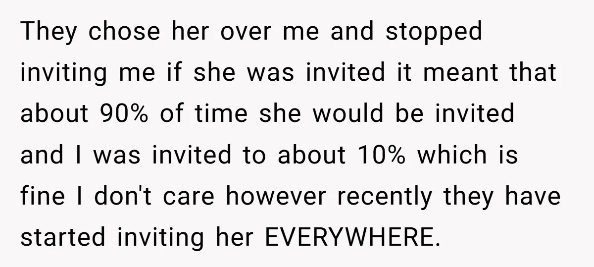 They chose her over me and stopped inviting me if she was invited it meant that about 90% of time she would be invited and I was invited to about...