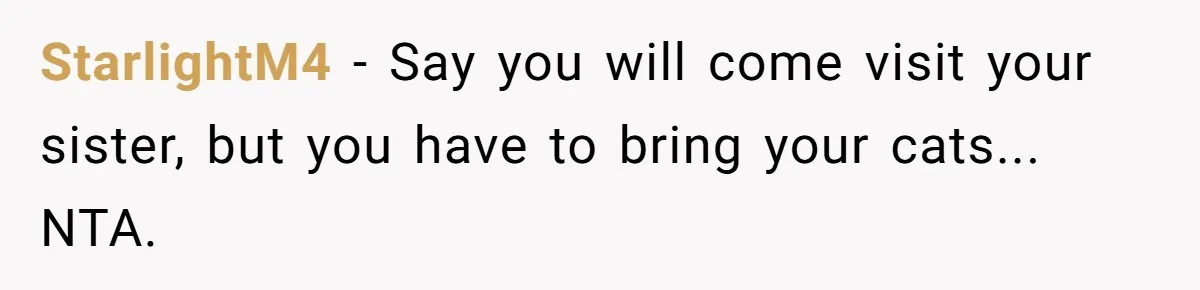 StarlightM4 − Say you will come visit your sister, but you have to bring your cats... NTA.