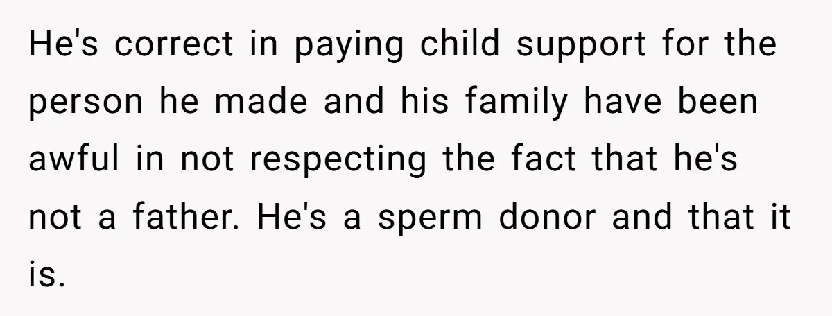 He's correct in paying child support for the person he made and his family have been awful in not respecting the fact that he's not a father. He's a sperm...