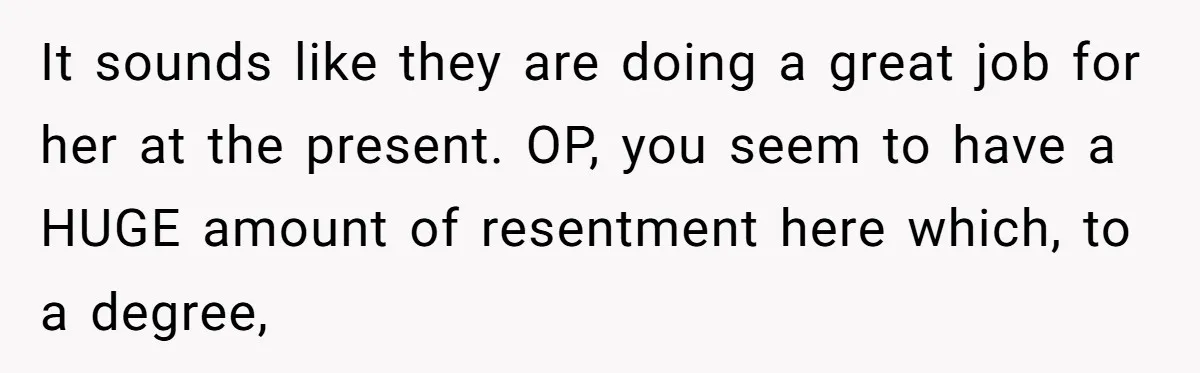 It sounds like they are doing a great job for her at the present. OP, you seem to have a HUGE amount of resentment here which, to a degree,