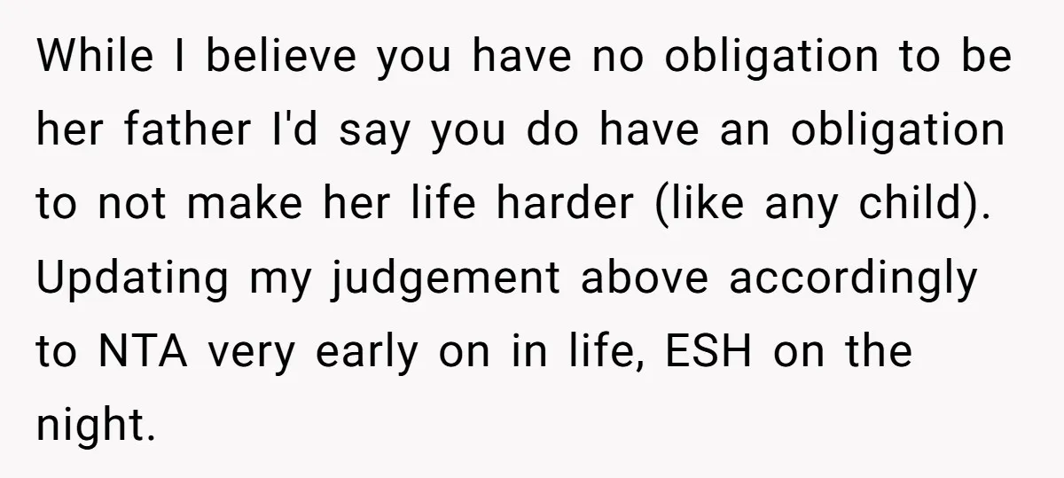 While I believe you have no obligation to be her father I'd say you do have an obligation to not make her life harder (like any child). Updating my judgement...