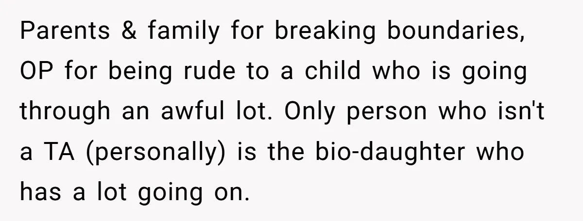 Parents & family for breaking boundaries, OP for being rude to a child who is going through an awful lot. Only person who isn't a TA (personally) is the bio-daughter...