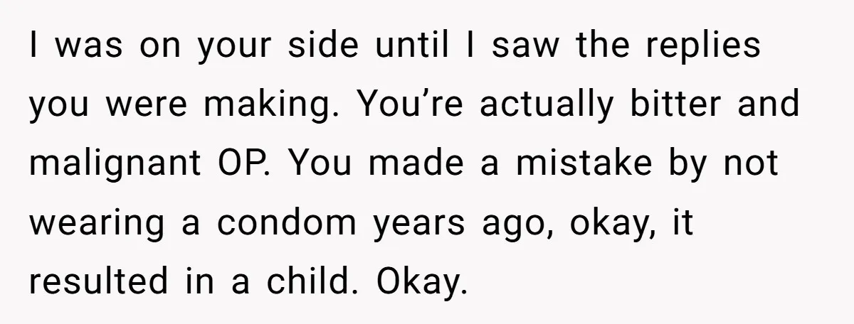 I was on your side until I saw the replies you were making. You’re actually bitter and malignant OP. You made a mistake by not wearing a condom years ago,...