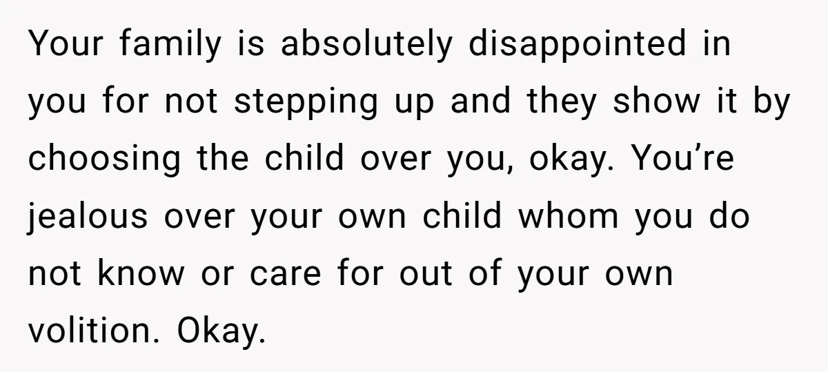 Your family is absolutely disappointed in you for not stepping up and they show it by choosing the child over you, okay. You’re jealous over your own child whom you...