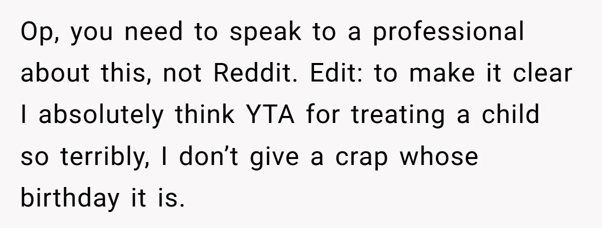 Op, you need to speak to a professional about this, not Reddit. Edit: to make it clear I absolutely think YTA for treating a child so terribly, I don’t give...