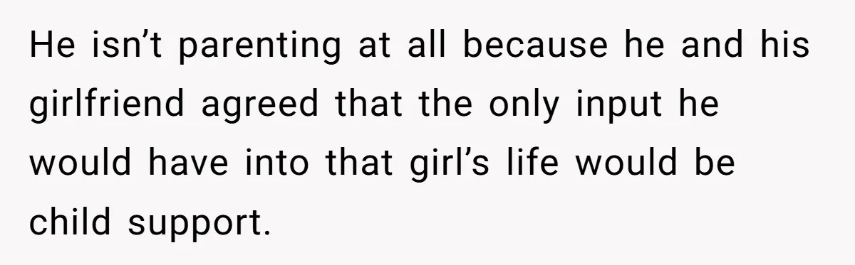 He isn’t parenting at all because he and his girlfriend agreed that the only input he would have into that girl’s life would be child support.