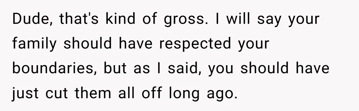 Dude, that's kind of gross. I will say your family should have respected your boundaries, but as I said, you should have just cut them all off long ago.