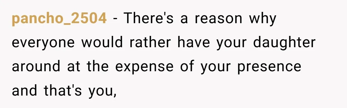 pancho_2504 − There's a reason why everyone would rather have your daughter around at the expense of your presence and that's you,