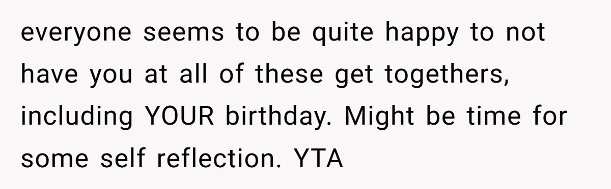 everyone seems to be quite happy to not have you at all of these get togethers, including YOUR birthday. Might be time for some self reflection. YTA