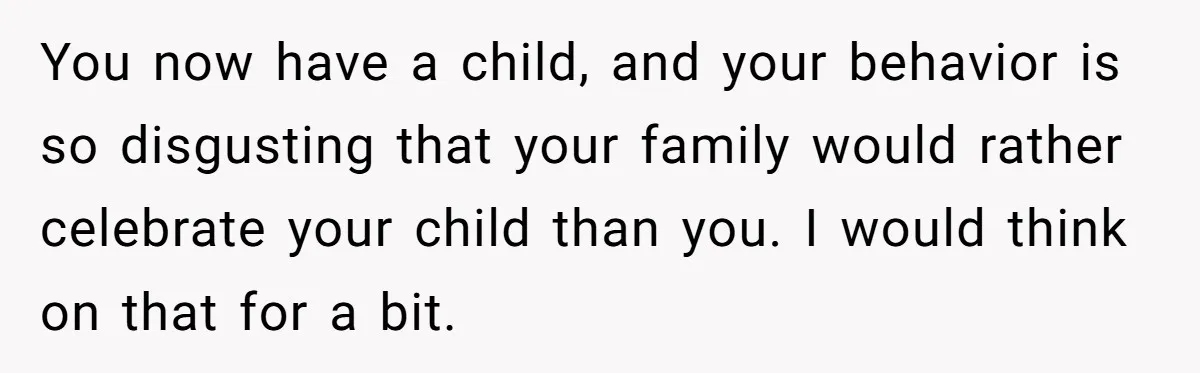 You now have a child, and your behavior is so disgusting that your family would rather celebrate your child than you. I would think on that for a bit.