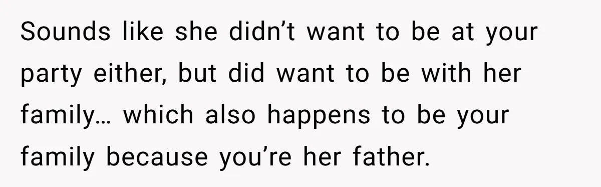 Sounds like she didn’t want to be at your party either, but did want to be with her family… which also happens to be your family because you’re her father.