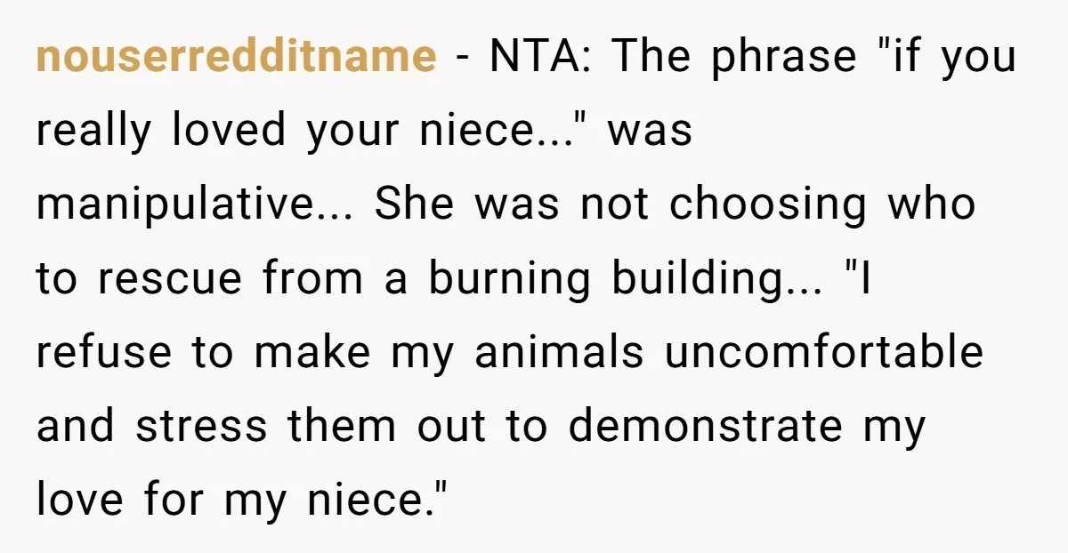 nouserredditname − NTA: The phrase "if you really loved your niece..." was manipulative... She was not choosing who to rescue from a burning building... "I refuse to make my animals...