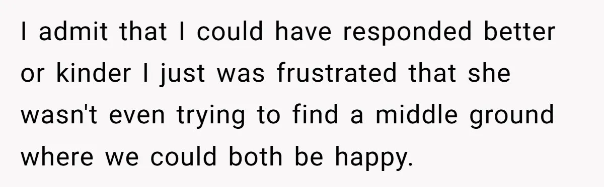 I admit that I could have responded better or kinder I just was frustrated that she wasn't even trying to find a middle ground where we could both be happy.