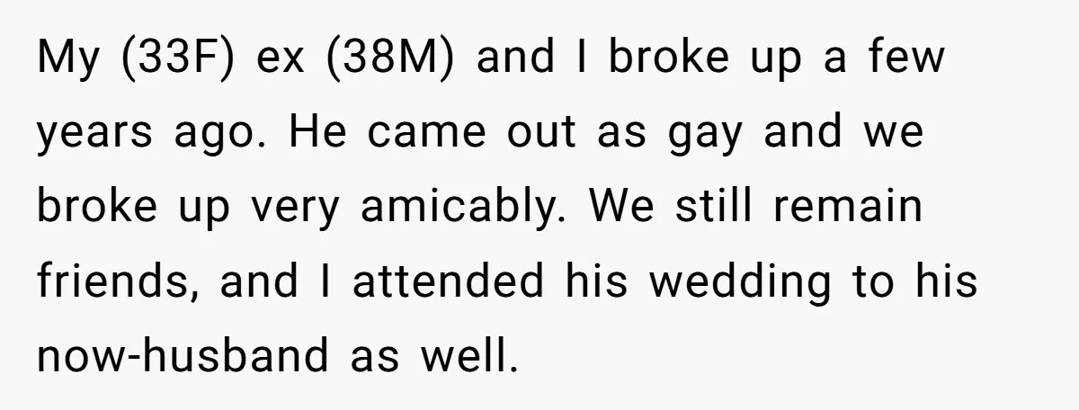 My (33F) ex (38M) and I broke up a few years ago. He came out as gay and we broke up very amicably. We still remain friends, and I attended...
