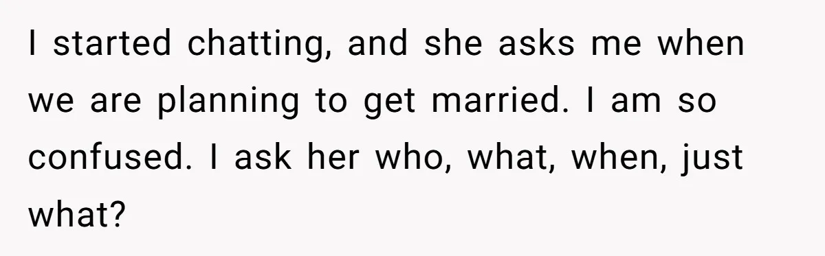 I started chatting, and she asks me when we are planning to get married. I am so confused. I ask her who, what, when, just what?