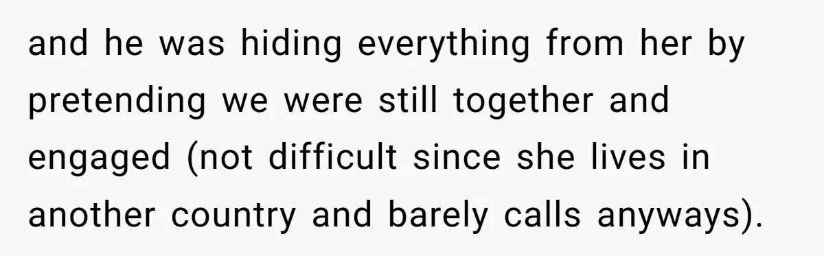 and he was hiding everything from her by pretending we were still together and engaged (not difficult since she lives in another country and barely calls anyways).
