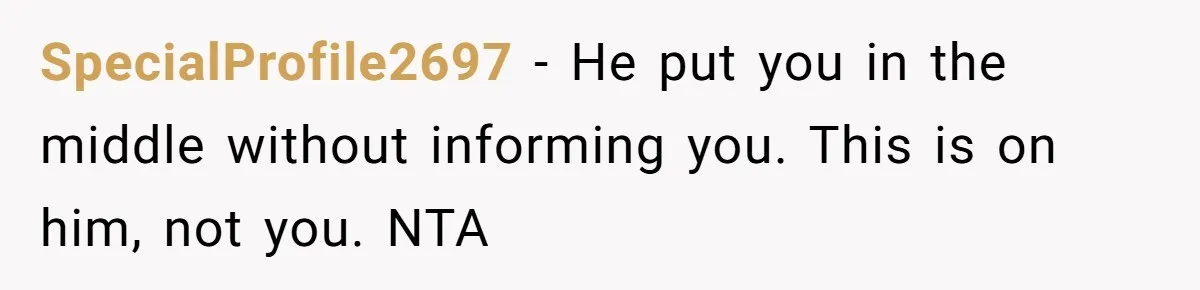SpecialProfile2697 − He put you in the middle without informing you. This is on him, not you. NTA