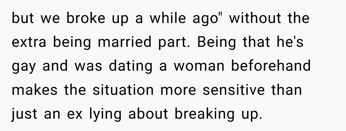 but we broke up a while ago" without the extra being married part. Being that he's gay and was dating a woman beforehand makes the situation more sensitive than just...