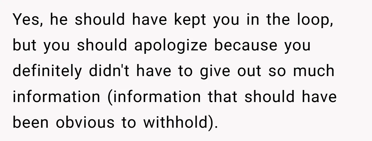 Yes, he should have kept you in the loop, but you should apologize because you definitely didn't have to give out so much information (information that should have been obvious...