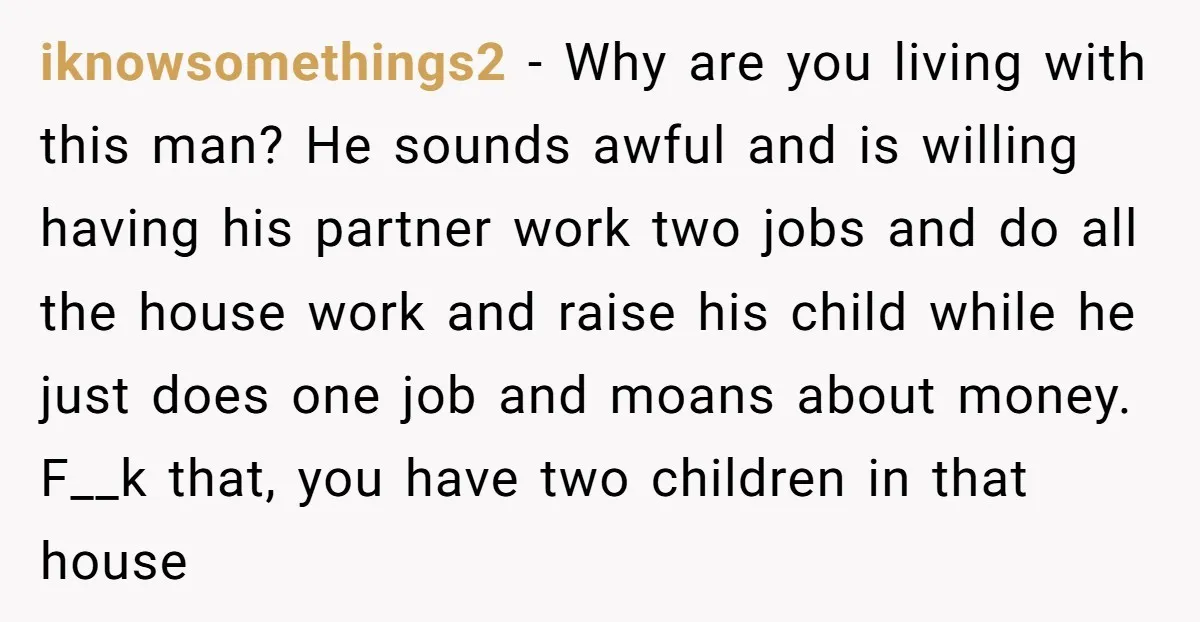 iknowsomethings2 − Why are you living with this man? He sounds awful and is willing having his partner work two jobs and do all the house work and raise his...