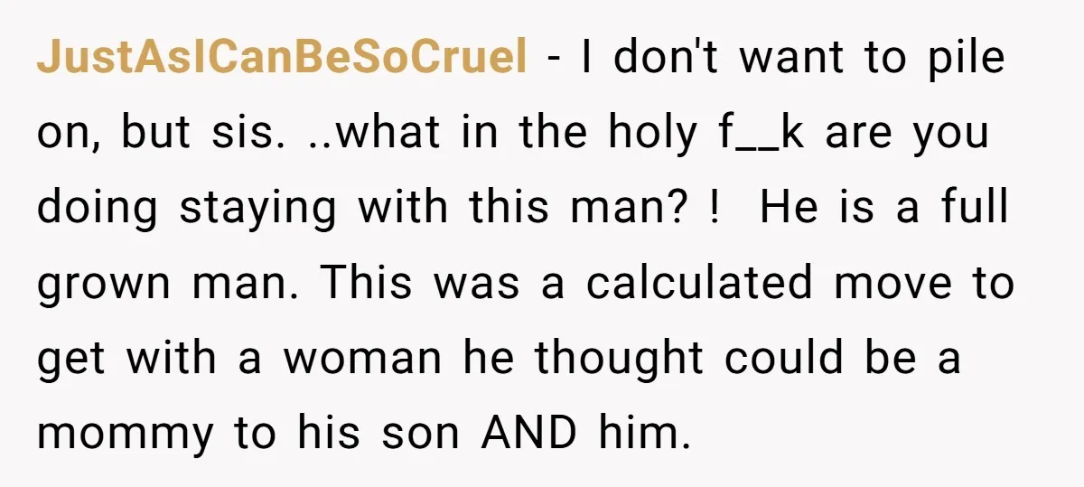 JustAsICanBeSoCruel − I don't want to pile on, but sis. ..what in the holy f__k are you doing staying with this man? ! He is a full grown man. This...
