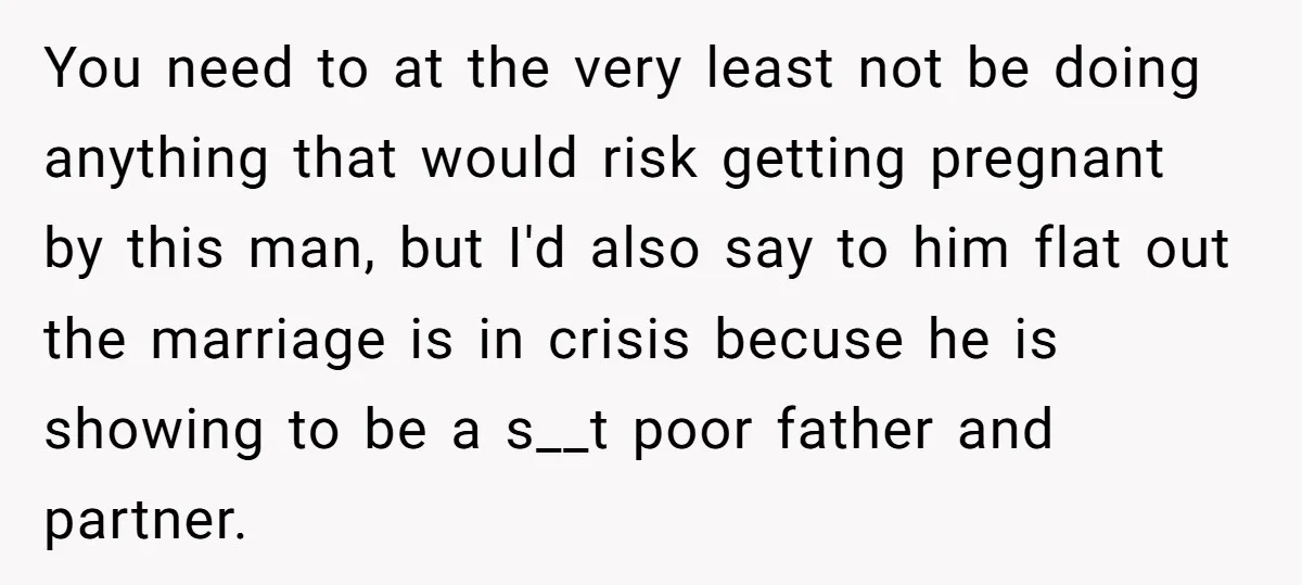 You need to at the very least not be doing anything that would risk getting pregnant by this man, but I'd also say to him flat out the marriage is...