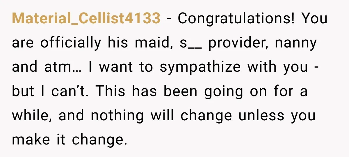 Material_Cellist4133 − Congratulations! You are officially his maid, s__ provider, nanny and atm… I want to sympathize with you - but I can’t. This has been going on for a...