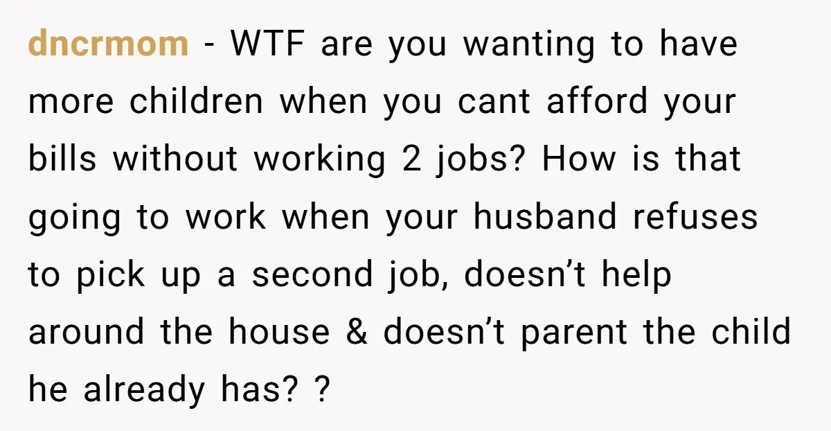 dncrmom − WTF are you wanting to have more children when you cant afford your bills without working 2 jobs? How is that going to work when your husband refuses...