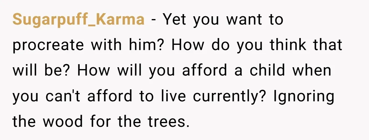 Sugarpuff_Karma − Yet you want to procreate with him? How do you think that will be? How will you afford a child when you can't afford to live currently? Ignoring...