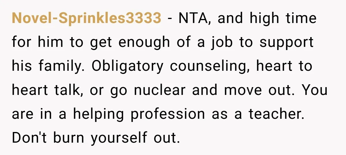 Novel-Sprinkles3333 − NTA, and high time for him to get enough of a job to support his family. Obligatory counseling, heart to heart talk, or go nuclear and move out....