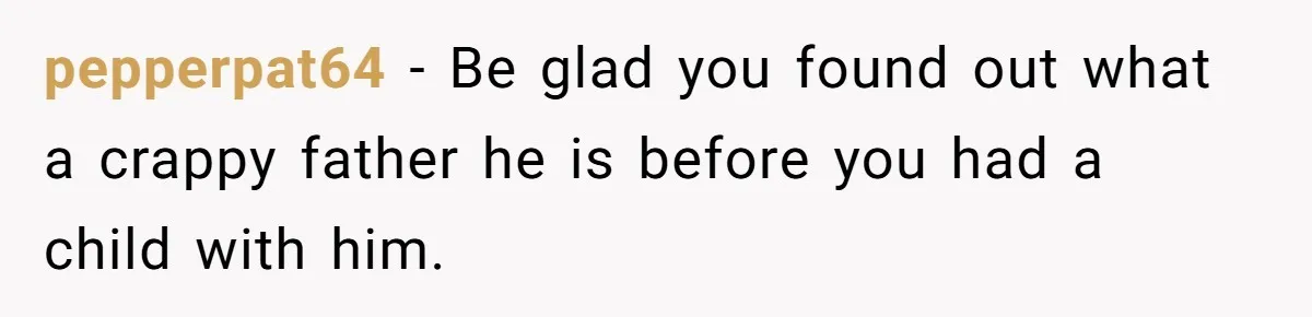 pepperpat64 − Be glad you found out what a crappy father he is before you had a child with him.