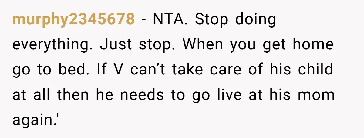 murphy2345678 − NTA. Stop doing everything. Just stop. When you get home go to bed. If V can’t take care of his child at all then he needs to go...