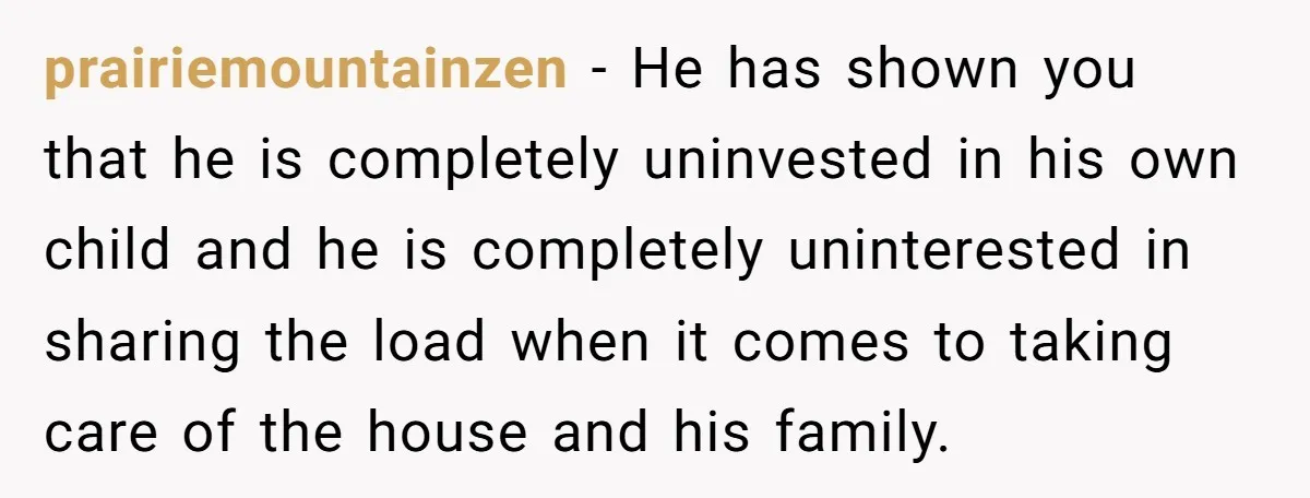 prairiemountainzen − He has shown you that he is completely uninvested in his own child and he is completely uninterested in sharing the load when it comes to taking care...