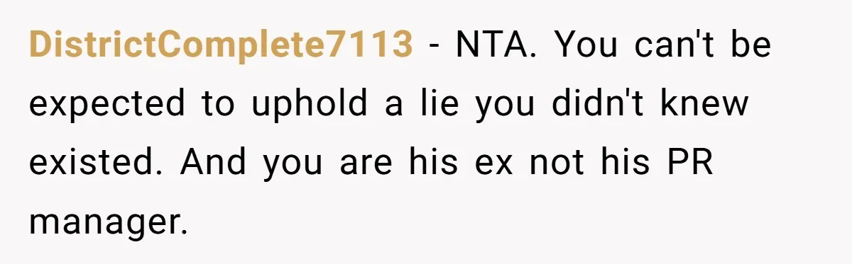 DistrictComplete7113 − NTA. You can't be expected to uphold a lie you didn't knew existed. And you are his ex not his PR manager.