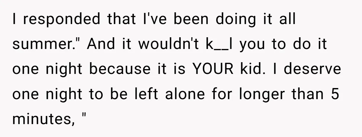 I responded that I've been doing it all summer." And it wouldn't k__l you to do it one night because it is YOUR kid. I deserve one night to be...
