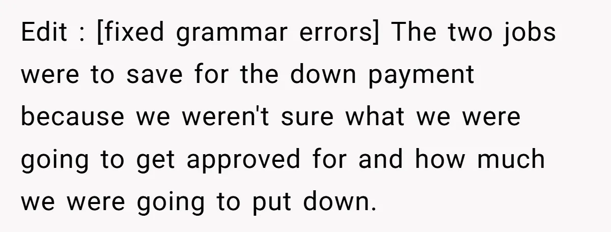 Edit : [fixed grammar errors] The two jobs were to save for the down payment because we weren't sure what we were going to get approved for and how much...