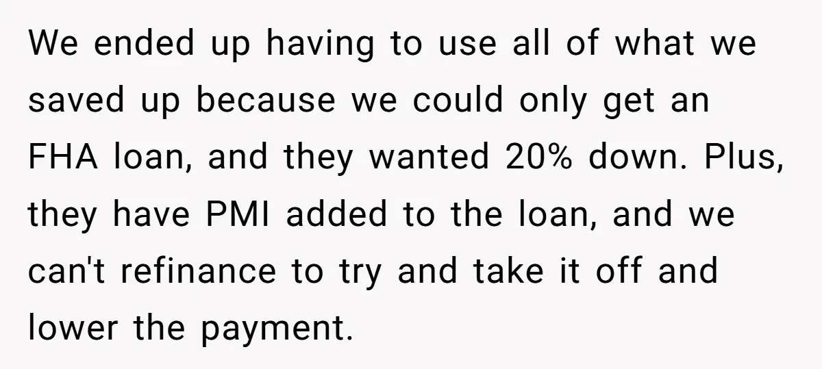 We ended up having to use all of what we saved up because we could only get an FHA loan, and they wanted 20% down. Plus, they have PMI added...