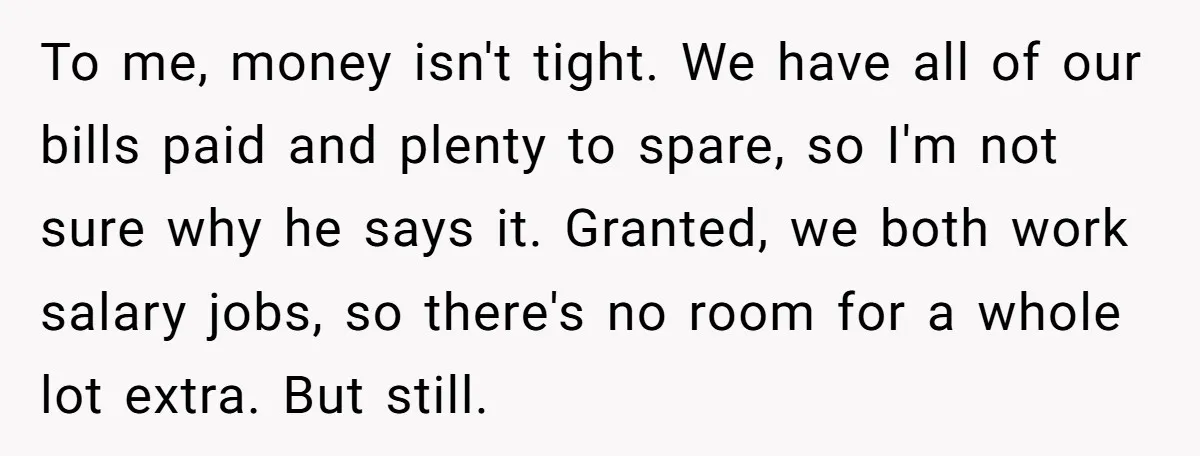 To me, money isn't tight. We have all of our bills paid and plenty to spare, so I'm not sure why he says it. Granted, we both work salary jobs,...
