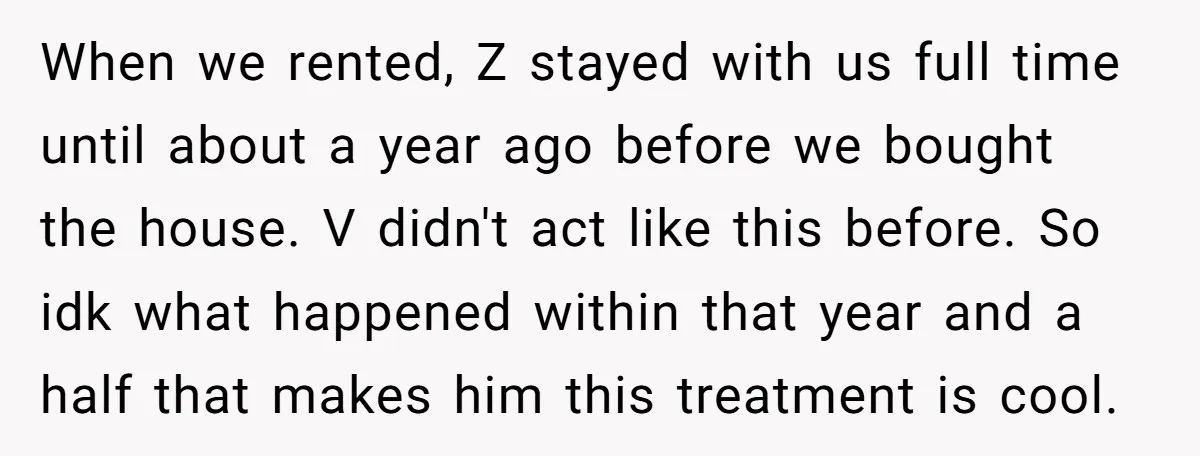 When we rented, Z stayed with us full time until about a year ago before we bought the house. V didn't act like this before. So idk what happened within...