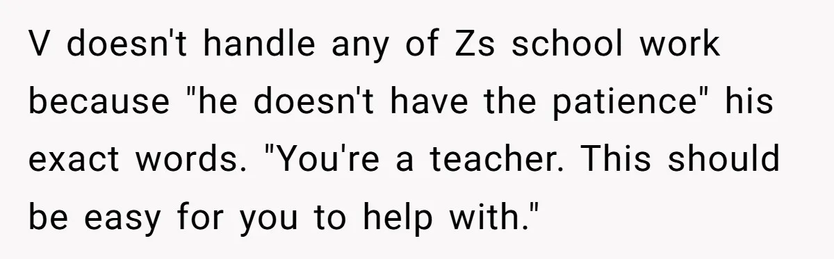 V doesn't handle any of Zs school work because "he doesn't have the patience" his exact words. "You're a teacher. This should be easy for you to help with."
