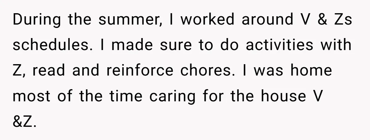 During the summer, I worked around V & Zs schedules. I made sure to do activities with Z, read and reinforce chores. I was home most of the time caring...