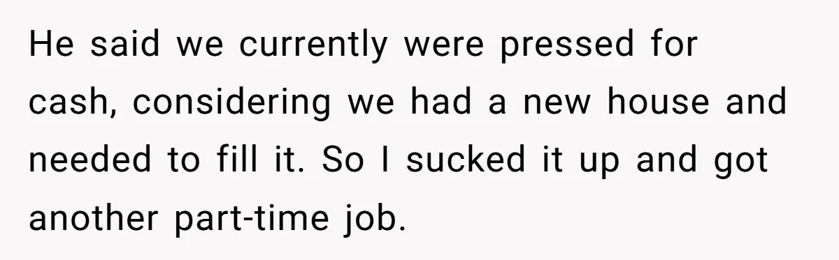 He said we currently were pressed for cash, considering we had a new house and needed to fill it. So I sucked it up and got another part-time job.