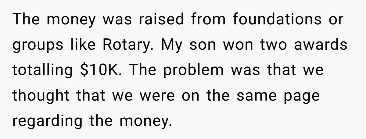 The money was raised from foundations or groups like Rotary. My son won two awards totalling $10K. The problem was that we thought that we were on the same page...