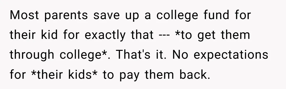 Most parents save up a college fund for their kid for exactly that --- *to get them through college*. That's it. No expectations for *their kids* to pay them back.