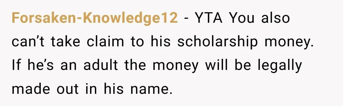 Forsaken-Knowledge12 − YTA You also can’t take claim to his scholarship money. If he’s an adult the money will be legally made out in his name.